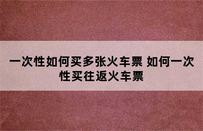 一次性如何买多张火车票 如何一次性买往返火车票